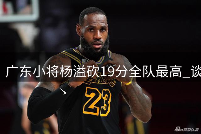 广东小将杨溢砍19分全队最高 谈适应新帅：仍需磨合